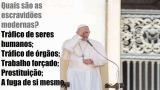 Quais são as
escravidões
modernas?
Tráfico de seres
humanos;
Tráfico de órgãos;
Trabalho forçado;
Prostituição;
A fuga de si mesmo.
 