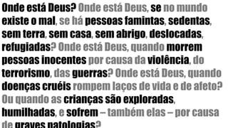 Onde está Deus? Onde está Deus, se no mundo
existe o mal, se há pessoas famintas, sedentas,
sem terra, sem casa, sem abrigo, deslocadas,
refugiadas? Onde está Deus, quando morrem
pessoas inocentes por causa da violência, do
terrorismo, das guerras? Onde está Deus, quando
doenças cruéis rompem laços de vida e de afeto?
Ou quando as crianças são exploradas,
humilhadas, e sofrem – também elas – por causa
 