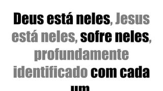 Deus está neles, Jesus
está neles, sofre neles,
profundamente
identificado com cada
 