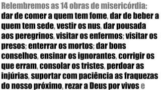 Relembremos as 14 obras de misericórdia:
dar de comer a quem tem fome, dar de beber a
quem tem sede, vestir os nus, dar pousada
aos peregrinos, visitar os enfermos; visitar os
presos; enterrar os mortos; dar bons
conselhos, ensinar os ignorantes, corrigir os
que erram, consolar os tristes, perdoar as
injúrias, suportar com paciência as fraquezas
do nosso próximo, rezar a Deus por vivos e
 