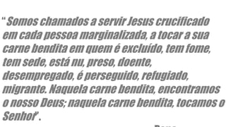 “Somos chamados a servir Jesus crucificado
em cada pessoa marginalizada, a tocar a sua
carne bendita em quem é excluído, tem fome,
tem sede, está nu, preso, doente,
desempregado, é perseguido, refugiado,
migrante. Naquela carne bendita, encontramos
o nosso Deus; naquela carne bendita, tocamos o
Senhor”.
 