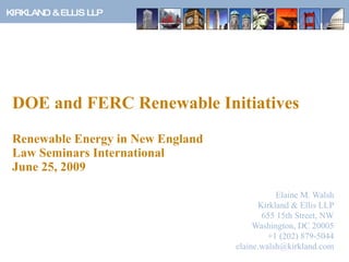 DOE and FERC Renewable Initiatives Renewable Energy in New England Law Seminars International  June 25, 2009 Elaine M. Walsh Kirkland & Ellis LLP 655 15th Street, NW Washington, DC 20005 +1 (202) 879-5044 [email_address] 