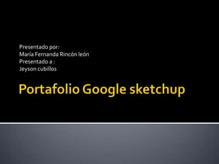 Portafolio Google sketchup Presentado por: María Fernanda Rincón león Presentado a : Jeyson cubillos 
