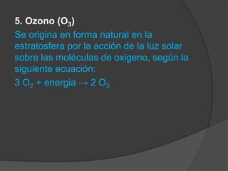 5. Ozono (O3)
Se origina en forma natural en la
estratosfera por la acción de la luz solar
sobre las moléculas de oxigeno, según la
siguiente ecuación:
3 O2 + energia → 2 O3
 