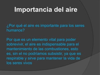 Importancia del aire
¿Por qué el aire es importante para los seres
humanos?
Por que es un elemento vital para poder
sobrevivir, el aire es indispensable para el
mantenimiento de las combustiones, esto
es, sin el no podríamos subsistir, ya que es
respirable y sirve para mantener la vida de
los seres vivos
 