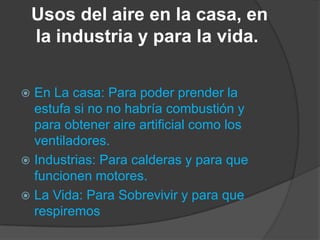 Usos del aire en la casa, en
la industria y para la vida.
 En La casa: Para poder prender la
estufa si no no habría combustión y
para obtener aire artificial como los
ventiladores.
 Industrias: Para calderas y para que
funcionen motores.
 La Vida: Para Sobrevivir y para que
respiremos
 