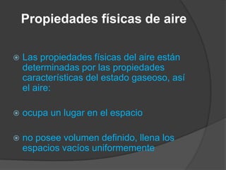 Propiedades físicas de aire
 Las propiedades físicas del aire están
determinadas por las propiedades
características del estado gaseoso, así
el aire:
 ocupa un lugar en el espacio
 no posee volumen definido, llena los
espacios vacíos uniformemente
 