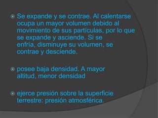  Se expande y se contrae. Al calentarse
ocupa un mayor volumen debido al
movimiento de sus partículas, por lo que
se expande y asciende. Si se
enfría, disminuye su volumen, se
contrae y desciende.
 posee baja densidad. A mayor
altitud, menor densidad
 ejerce presión sobre la superficie
terrestre: presión atmosférica.
 