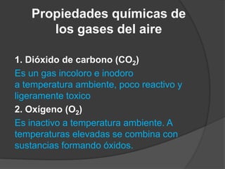 Propiedades químicas de
los gases del aire
1. Dióxido de carbono (CO2)
Es un gas incoloro e inodoro
a temperatura ambiente, poco reactivo y
ligeramente toxico
2. Oxígeno (O2)
Es inactivo a temperatura ambiente. A
temperaturas elevadas se combina con
sustancias formando óxidos.
 
