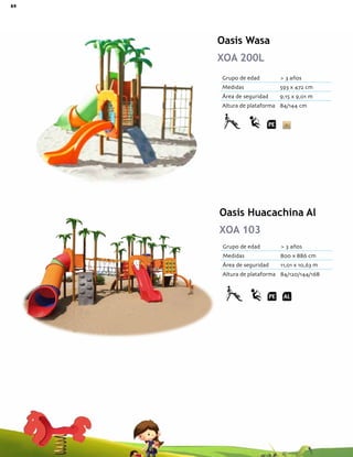 84 Catálogo de Productos Fundiciones Fernández
Oasis Wasa
XOA 200L
Oasis Huacachina Al
XOA 103
Grupo de edad > 3 años
Medidas 800 x 886 cm
Área de seguridad 11,01 x 10,63 m
Altura de plataforma 84/120/144/168
Grupo de edad > 3 años
Medidas 593 x 472 cm
Área de seguridad 9,15 x 9,01 m
Altura de plataforma 84/144 cm
 
