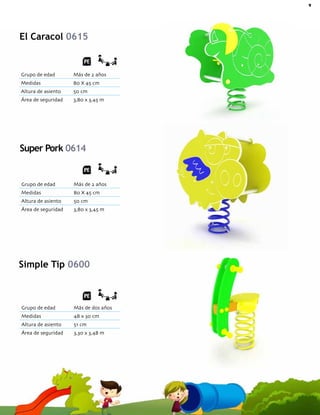 9Catálogo de Productos Fundiciones Fernández
Grupo de edad Más de dos años
Medidas 48 x 30 cm
Altura de asiento 51 cm
Área de seguridad 3,30 x 3,48 m
Simple Tip 0600
El Caracol 0615
Grupo de edad Más de 2 años
Medidas 80 X 45 cm
Altura de asiento 50 cm
Área de seguridad 3,80 x 3,45 m
Grupo de edad Más de 2 años
Medidas 80 X 45 cm
Altura de asiento 50 cm
Área de seguridad 3,80 x 3,45 m
Super Pork 0614
 