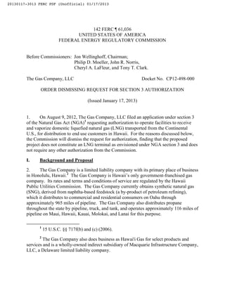 20130117-3013 FERC PDF (Unofficial) 01/17/2013




                                      142 FERC ¶ 61,036
                                 UNITED STATES OF AMERICA
                          FEDERAL ENERGY REGULATORY COMMISSION


        Before Commissioners: Jon Wellinghoff, Chairman;
                              Philip D. Moeller, John R. Norris,
                              Cheryl A. LaFleur, and Tony T. Clark.

        The Gas Company, LLC                                         Docket No. CP12-498-000

               ORDER DISMISSING REQUEST FOR SECTION 3 AUTHORIZATION

                                         (Issued January 17, 2013)


        1.     On August 9, 2012, The Gas Company, LLC filed an application under section 3
        of the Natural Gas Act (NGA)1 requesting authorization to operate facilities to receive
        and vaporize domestic liquefied natural gas (LNG) transported from the Continental
        U.S., for distribution to end use customers in Hawaii. For the reasons discussed below,
        the Commission will dismiss the request for authorization, finding that the proposed
        project does not constitute an LNG terminal as envisioned under NGA section 3 and does
        not require any other authorization from the Commission.

        I.    Background and Proposal

        2.     The Gas Company is a limited liability company with its primary place of business
        in Honolulu, Hawaii.2 The Gas Company is Hawaii’s only government-franchised gas
        company. Its rates and terms and conditions of service are regulated by the Hawaii
        Public Utilities Commission. The Gas Company currently obtains synthetic natural gas
        (SNG), derived from naphtha-based feedstock (a by-product of petroleum refining),
        which it distributes to commercial and residential consumers on Oahu through
        approximately 965 miles of pipeline. The Gas Company also distributes propane
        throughout the state by pipeline, truck, and tank, and operates approximately 116 miles of
        pipeline on Maui, Hawaii, Kauai, Molokai, and Lanai for this purpose.

              1
                  15 U.S.C. §§ 717f(b) and (c) (2006).
              2
                 The Gas Company also does business as Hawai'i Gas for select products and
        services and is a wholly-owned indirect subsidiary of Macquarie Infrastructure Company,
        LLC, a Delaware limited liability company.
 