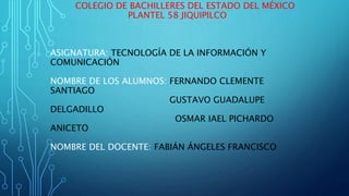 COLEGIO DE BACHILLERES DEL ESTADO DEL MÉXICO
PLANTEL 58 JIQUIPILCO
ASIGNATURA: TECNOLOGÍA DE LA INFORMACIÓN Y
COMUNICACIÓN
NOMBRE DE LOS ALUMNOS: FERNANDO CLEMENTE
SANTIAGO
GUSTAVO GUADALUPE
DELGADILLO
OSMAR IAEL PICHARDO
ANICETO
NOMBRE DEL DOCENTE: FABIÁN ÁNGELES FRANCISCO
 
