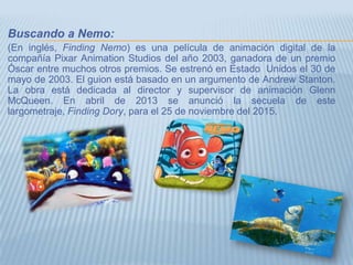 Buscando a Nemo:
(En inglés, Finding Nemo) es una película de animación digital de la
compañía Pixar Animation Studios del año 2003, ganadora de un premio
Óscar entre muchos otros premios. Se estrenó en Estado Unidos el 30 de
mayo de 2003. El guion está basado en un argumento de Andrew Stanton.
La obra está dedicada al director y supervisor de animación Glenn
McQueen. En abril de 2013 se anunció la secuela de este
largometraje, Finding Dory, para el 25 de noviembre del 2015.
 