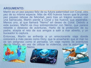 ARGUMENTO:
Marlín es un pez payaso feliz de su futura paternidad con Coral, otro
pez de su misma especie. Más de 400 huevos hacen que la pareja
pez payaso rebose de felicidad, pero tras un trágico suceso con
una barracuda, Marlín pierde a Coral y los huevos que esperaba.
Menos uno, al que llamará "Nemo" en deseo de Coral. Debido a
este suceso, Marlín es muy sobreprotector con Nemo, que parece
rebelde y deseoso de aventuras. Harto de la protección de su
padre, acepta el reto de sus amigos a salir a mar abierto, y un
buceador lo captura.
Entonces, Marlín se enfrenta a un emocionante viaje donde
conocerá a más peces como Dory, que le enseñarán que el mar no
es tan peligroso como el pensaba. Un viaje repleto de aventuras
donde Marlín, en vez de utilizar la violencia, usa la astucia para
encontrar a su hijo Nemo.
 