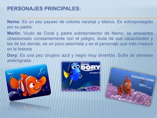 PERSONAJES PRINCIPALES:
Nemo: Es un pez payaso de colores naranja y blanco. Es sobreprotegido
por su padre.
Marlín: Viudo de Coral y padre sobreprotector de Nemo, se encuentra
obsesionado constantemente con el peligro, duda de sus capacidades y
las de los demás, es un poco pesimista y es el personaje que más madura
en la historia
Dory: Es una pez cirujano azul y negro muy divertida. Sufre de amnesia
anterógrada.
 