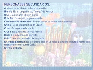 PERSONAJES SECUNDARIOS:
Anchor: es un tiburón cabeza de martillo.
Blenny: Es un pequeño pez "amigo" de Anchor.
Bruce: Es un gran tiburón blanco
Bubbles: Es un pez cirujano amarillo
Cardumen de imitadores: Son un banco de peces color plateado
Chiqui: Es el pequeño hijo de Crush.
Coral: Es la pareja de Marlín.
Crush: Es la relajada tortuga marina.
Darla: Es la sobrina del dentista.
Deb: Es un pez damisela blanco y azul .
Dr. Philip Sherman: Es el dentista que en un viaje al arrecife captura a Nemo para
regalárselo a su sobrina Darla.
ENTRE OTROS…
 