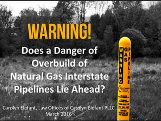 WARNING!
Does	a	Danger	of	
Overbuild	of		
Natural	Gas	Interstate	
Pipelines	Lie	Ahead?	
Carolyn	Elefant,	Law	Oﬃces	of	Carolyn	Elefant	PLLC	
March	2016	
 