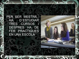 PER SER MESTRA  HA D`ESTUDIAR TRES CURSOS I DESPRES HA DE FER PRACTIQUES EN UNA ESCOLA 