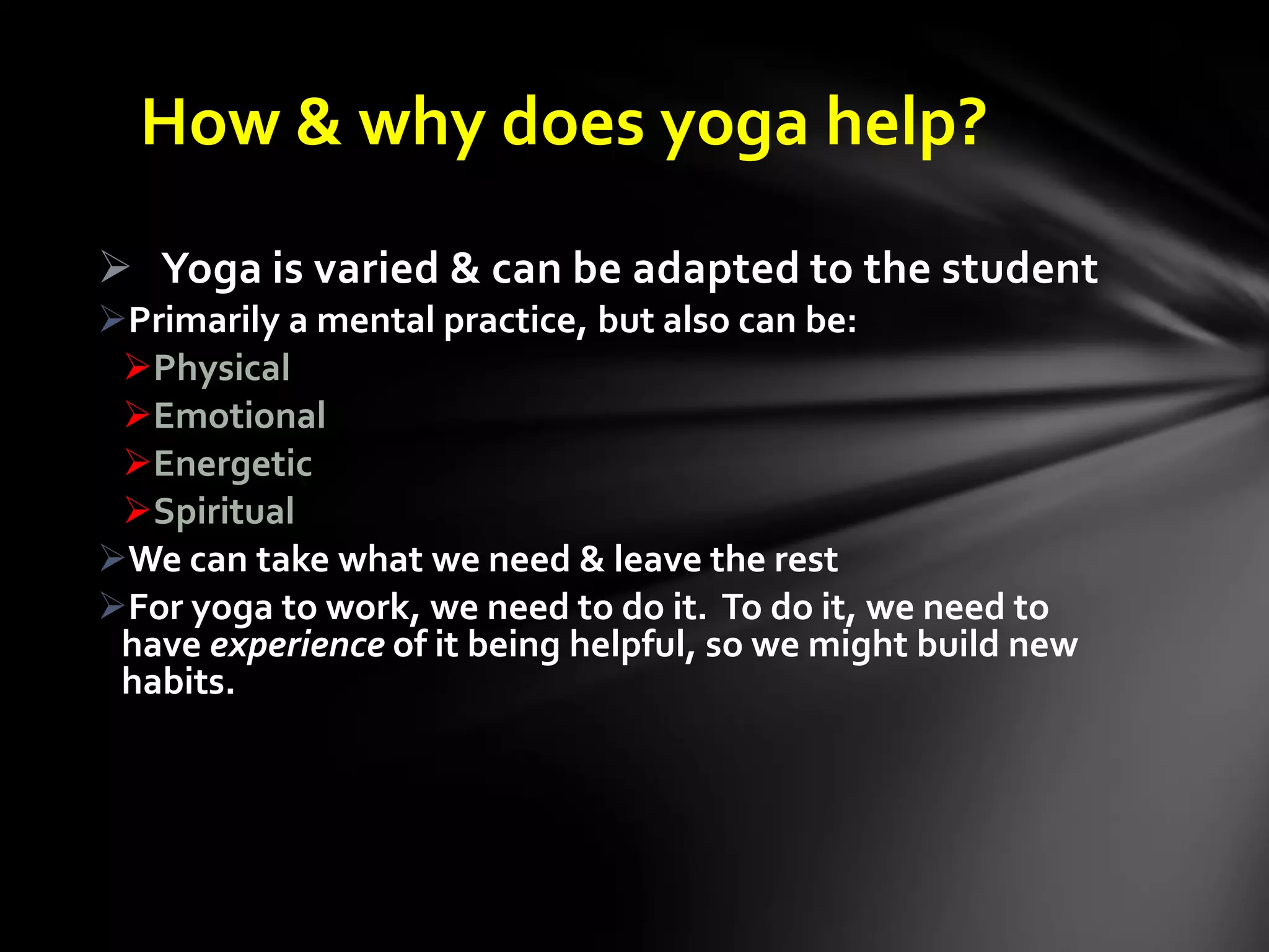 How & why does yoga help?
 Yoga is varied & can be adapted to the student
Primarily a mental practice, but also can be:
Physical
Emotional
Energetic
Spiritual
We can take what we need & leave the rest
For yoga to work, we need to do it. To do it, we need to
have experience of it being helpful, so we might build new
habits.
 