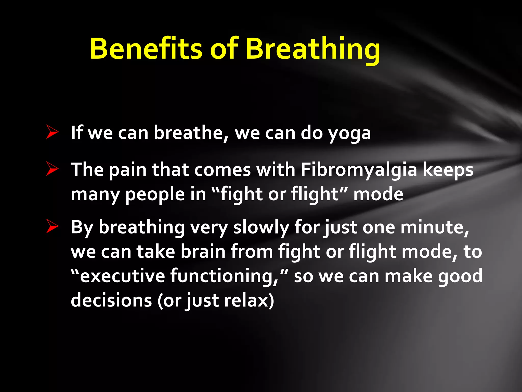 Benefits of Breathing
 If we can breathe, we can do yoga
 The pain that comes with Fibromyalgia keeps
many people in “fight or flight” mode
 By breathing very slowly for just one minute,
we can take brain from fight or flight mode, to
“executive functioning,” so we can make good
decisions (or just relax)
 
