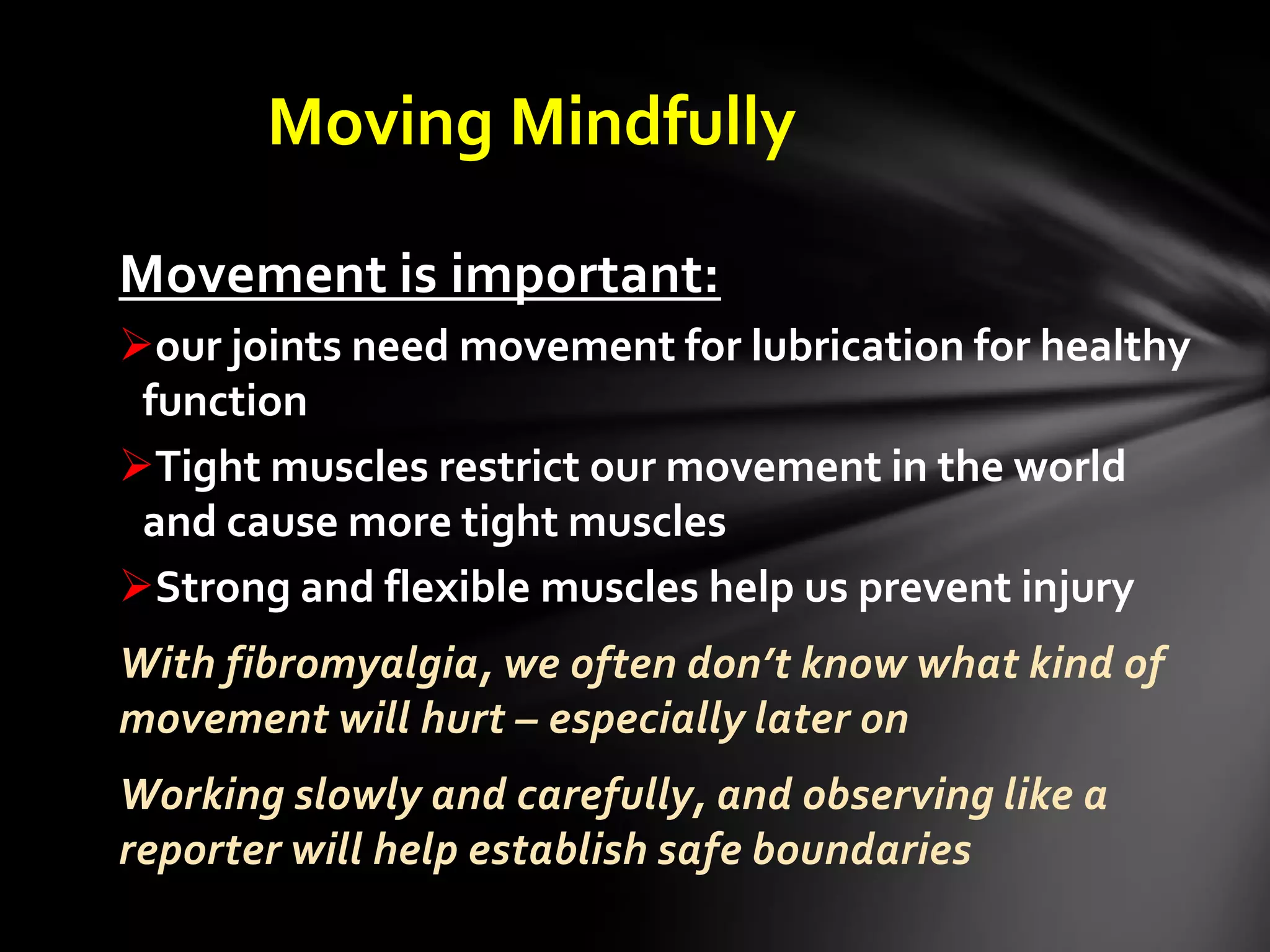 Moving Mindfully
Movement is important:
our joints need movement for lubrication for healthy
function
Tight muscles restrict our movement in the world
and cause more tight muscles
Strong and flexible muscles help us prevent injury
With fibromyalgia, we often don’t know what kind of
movement will hurt – especially later on
Working slowly and carefully, and observing like a
reporter will help establish safe boundaries
 