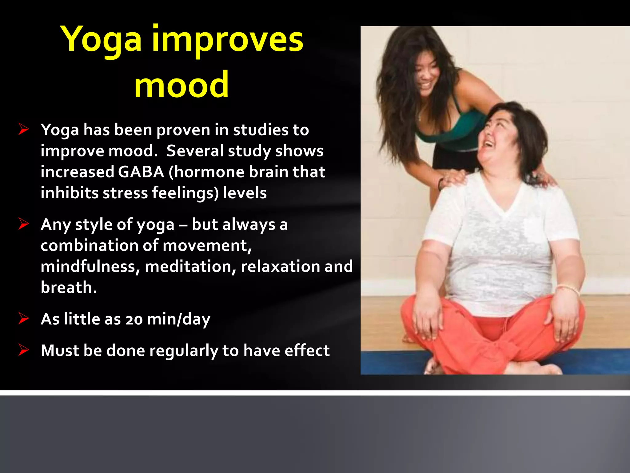 Yoga improves
mood
 Yoga has been proven in studies to
improve mood. Several study shows
increased GABA (hormone brain that
inhibits stress feelings) levels
 Any style of yoga – but always a
combination of movement,
mindfulness, meditation, relaxation and
breath.
 As little as 20 min/day
 Must be done regularly to have effect
 