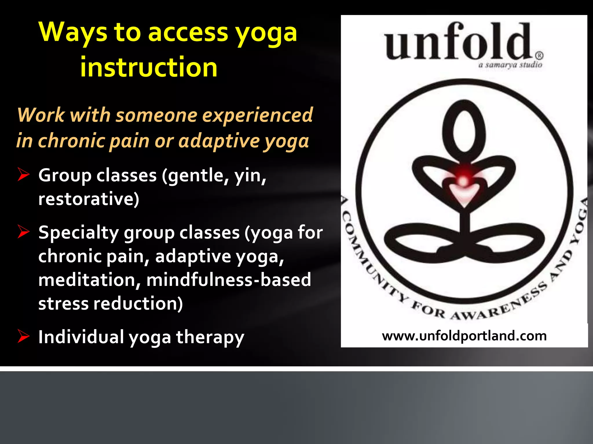 Ways to access yoga
instruction
Work with someone experienced
in chronic pain or adaptive yoga
 Group classes (gentle, yin,
restorative)
 Specialty group classes (yoga for
chronic pain, adaptive yoga,
meditation, mindfulness-based
stress reduction)
 Individual yoga therapy www.unfoldportland.com
 