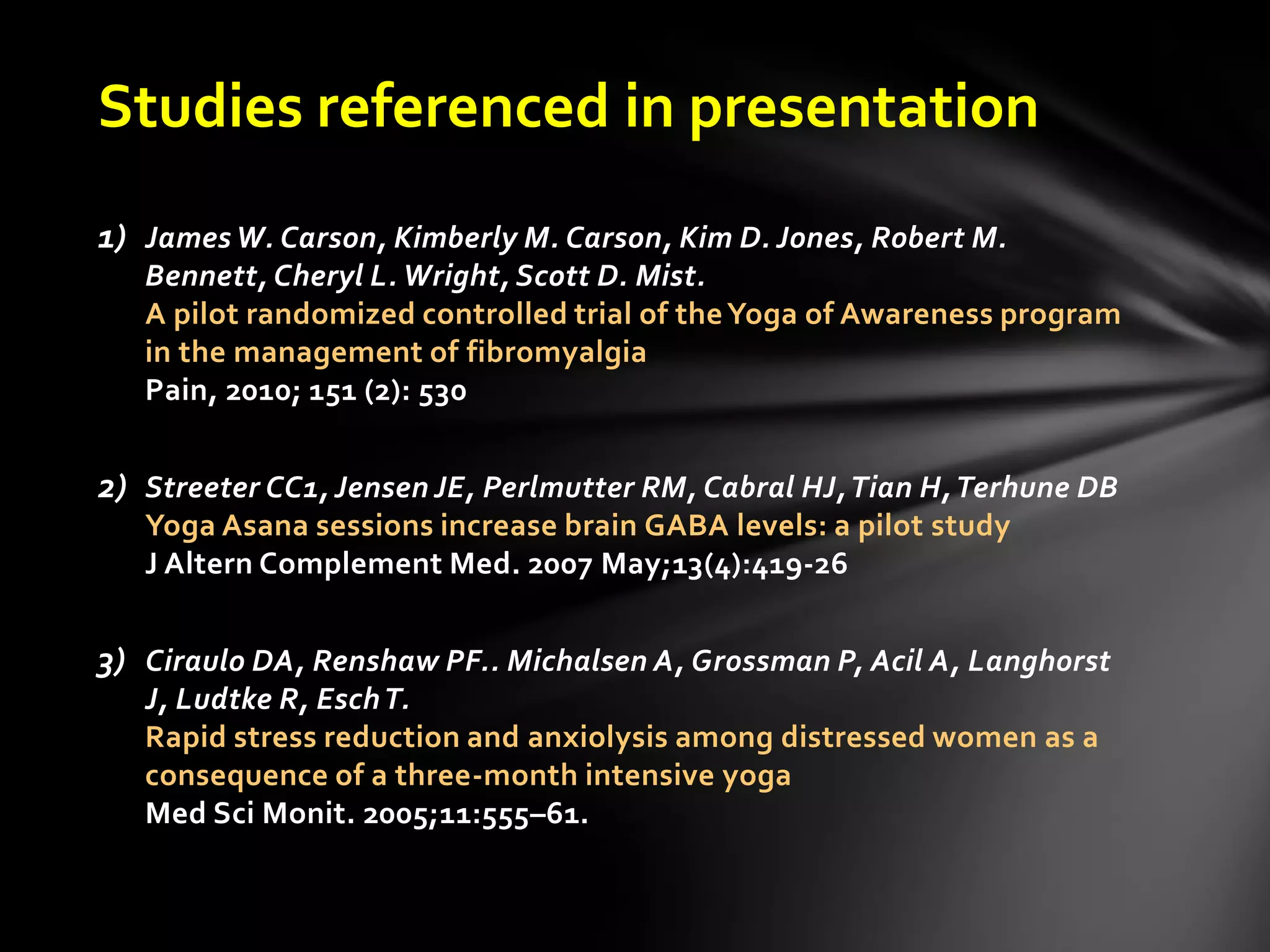 Studies referenced in presentation
1) James W. Carson, Kimberly M. Carson, Kim D. Jones, Robert M.
Bennett, Cheryl L. Wright, Scott D. Mist.
A pilot randomized controlled trial of theYoga of Awareness program
in the management of fibromyalgia
Pain, 2010; 151 (2): 530
2) Streeter CC1, Jensen JE, Perlmutter RM, Cabral HJ,Tian H,Terhune DB
Yoga Asana sessions increase brain GABA levels: a pilot study
J Altern Complement Med. 2007 May;13(4):419-26
3) Ciraulo DA, Renshaw PF.. Michalsen A, Grossman P, Acil A, Langhorst
J, Ludtke R, EschT.
Rapid stress reduction and anxiolysis among distressed women as a
consequence of a three-month intensive yoga
Med Sci Monit. 2005;11:555–61.
 