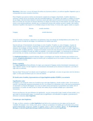 Diacrónica : (diacronos, a través del tiempo) Se enfoca en el proceso evolutivo y se centra en aquellos fragmentos que se
corresponden con ciertos momentos históricos.
Para el lingüista que apuntaa realizar una descripción completa de un lenguaje determinado, el análisis diacrónico y
sincrónico, aunque esto no sea neceario para una comunidad lingüística. Esto significa que cuando se verbaliza el sistema
de una lengua, solo intervienen elementos sincrónicos puesto que nadie necesita conocer la historia de una lengua para
hacer uso de ella. Por otra parte, los factores diacrónicos no alteran al sistema como tal. Para explicar este punto, Saussure
recurre a una metáfora planetaria, diciendo que si un planeta del sistema solar cambiara de peso y tamaño, tales cambios
alterarían el equilibrio del conjunto en su totalidad, aunque de todas formas, el sistema solar, seguiría siendo un conjunto.
Sistema estudio sincrónico
Lenguaje estudio diacrónico
Habla
Si bien los hechos sincrónicos y diacrónicos son autónomos, existe una relación de interdependencia entre ambos. No es
posible conocer el estado de una lengua si no analizamos los cambios que sufrió.
Saussure dirá que el funcionamiento de una lengua es como el ajedrez. El ajedrez es, como el lenguaje, un grupo de
valores diferentes que en conjunto, conforman un sistema completo. Las piezas del ajedrez interactuan igual que los
elementos de un lenguaje en estado sincrónico. Cuando una pieza se mueve, el efecto es similar a un cambio lingüístico y
este le incumbe al análisis diacrónico. Aunque el movimiento sea tan solo el de una pieza, este movimiento afectará a todo
el sistema en su totalidad. El estado del tablero ha cambiado: es uno antes de la jugada, y se transforma en otro después,
pero la movida, en sí misma, no pertenece a ninguno de esos dos estados (porquelos estados son sincrónicos).
La lingüística sincrónica seocupade relaciones lógicas y psicológicas que vinculan los términos que coexisten en un
sistema, lalingüística diacrónica seocupa de términos que se reemplazan uno al otro cuando el sistema evoluciona, pero
que no forman un sistema.
Forma y sustancia
Si el signo lingüístico no fuesearbitrario, los signos que componen el lenguaje estarían determinados mutuamente por
algún elemento externo. El valor lingüístico estáenteramente determinado por la existencia de relaciones y por ende, el
signo debe ser arbitrario.
Saussure llama "forma pura" a la relación entre el significante y el significado, así como a la que existe entre los distintos
signos. Lo hace para recordarnos que no es sino una relación.
El vínculo entre el sonido y el pensamiento en el signo lingüístico produce FORMA y no sustancia
Significación y valor
El lenguaje es un sistema de valores en el sentido en que todo signo lingüístico vincula sonidos e ideas. Si tal vínculo no
existiera, sería imposible separar un pensamiento de otro. Los sonidos no se diferencian entre sí más que los pensamientos
no expresados. La función del lenguaje no es crear un medio sonoro paraexpresar el pensamiento sino mediar entre el
pensamiento y el sonido, de modo tal que el vínculo entre ambos dé por resultado unidades que se determinen
mutuamente.
Existen para Saussure, dos tipos diferentes de significación, una que correspondeal signo tomado en forma aislada y otra,
que surge de contrastar ambos signos. La primera clase de significación está subordina a la segunda y paradestacar la
diferencia la denomina valor lingüístico.
Contraste por valor lingüístico
El signo, en efecto, comunica un valor lingüístico elcual deriva de su contrastecon otros signos con los que está
vinculado. Por ejemplo: nieve, helado, hielo, glaciar. Cada una se entiende en la medida que se entiende la otra, porque
podemos diferenciarlas una de otra. "Helado" no significa "nieve" y "hielo" no significa "glaciar", etc. El principio que
distingue el valordel significado, distingue también las formas entre sí y crea el significado.
 