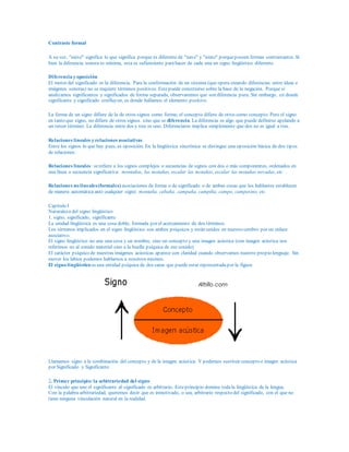 Contraste formal
A su vez, "nieve" significa lo que significa porque es diferente de "nave" y "nieto" porqueposeen formas contrastantes. Si
bien la diferencia sonora es mínima, esta es sufienciente parahacer de cada una un signo lingüístico diferente.
Diferencia y oposición
El motor del significado es la diferencia. Para la conformación de un sistema (que opera creando diferencias entre ideas e
imágenes sonoras) no se requiere términos positivos. Estepuede construirse sobre la base de la negación. Porque si
analizamos significantes y significados de forma separada, observaremos que son diferencia pura. Sin embargo, en donde
significante y significado confluyen, es donde hallamos el elemento positivo.
La forma de un signo difiere de la de otros signos como forma; el concepto difiere de otros como concepto. Pero el signo
en tanto que signo, no difiere de otros signos. sino que se diferencia. La diferencia es algo que puede definirse apelando a
un tercer término: La diferencia entre dos y tres es uno. Diferenciarse implica simplemente que dos no es igual a tres.
Relaciones lineales y relaciones asociativas
Entre los signos lo que hay pues, es oposición. En la lingüística sincrónica se distingue una oposición básica de dos tipos
de relaciones:
Relaciones lineales :serefiere a los signos complejos o secuencias de signos con dos o más componentes, ordenados en
una línea o secuencia significativa: montañas, las motañas, escalar las motañas, escalar las motañas nevadas, etc. .
Relaciones no lineales(formales) asociaciones de forma o de significado o de ambas cosas que los hablantes establecen
de manera automática ante cualquier signo: montaña, cabaña, campaña, campiña, campo, campesino, etc.
Capítulo I
Naturaleza del signo lingüístico
1. signo, significado, significante
La unidad lingüística es una cosa doble, formada por el acercamiento de dos términos.
Los términos implicados en el signo lingüístico son ambos psíquicos y están unidos en nuestro cerebro por un enlace
asociativo.
El signo lingüístico no une una cosa y un nombre, sino un concepto y una imagen acústica (con imagen acústica nos
referimos no al sonido material sino a la huella psíquica de ese sonido)
El carácter psíquico de nuestras imágenes acústicas aparece con claridad cuando observamos nuestro propio lenguaje. Sin
mover los labios podemos hablarnos a nosotros mismos.
El signo lingüístico es una entidad psíquica de dos caras que puede estar representadapor la figura:
Llamamos signo a la combinación del concepto y de la imagen acústica. Y podemos sustituir concepto e imagen acústica
por Significado y Significante.
2. Primer principio: la arbitrariedad del signo
El vínculo que une el significante al significado es arbitrario. Esteprincipio domina todala lingüística de la lengua.
Con la palabra arbitrariedad, queremos decir que es inmotivado, o sea, arbitrario respecto del significado, con el que no
tiene ninguna vinculación natural en la realidad.
 