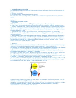 3. Segundo principio: carácter lineal
Por ser de naturaleza auditiva, el significante se desenvuelve solamente en el tiempo y tiene los caracteres que toma del
tiempo:
a) representa una extensión
b) esa extensión se mide en una sola dimensión, es una línea
Los significantes acústicos solo disponen de la línea del tiempo; sus elementos se presentan en sucesión; forman una
cadena.
Capítulo II
Inmutabilidad y mutabilidad del signo
1. Inmutabilidad
El significante, en relación con la comunidad lingüística que lo emplea, no es libre, sino impuesto.
¿Por qué el factor histórico de la transmisión domina por entero y excluye todo cambio lingüístico general y repentino?
1. El carácter arbitrario del signo. La propiaarbitrariedad del signo resguarda a la lengua de toda tentativade modificarla.
Para que una cosa pueda ser cuestionada, es preciso que se base en una norma razonable. La lengua, sistema de signos
arbitrarios, carece de dicha base, y no cuenta por ello con ningún terreno sólido de discusión; no hay ningún motivo para
preferir hermana a sister o soeur.
2. La multitud de signos necesarios para constituir cualquier lengua. Los signos lingüísticos son innumerables.
3. El carácter demasiado complejo del sistema. Es un mecanismo complejo y quienes hacen de él un uso cotidiano, lo
ignoran profundamente.
4. La resistencia de la inercia colectiva a todainnovación lingüística. En la lengua, cada uno participaen cada instante, y
por eso sufre la influencia de todos. Este hecho basta para mostrar la imposibilidad de una revolución. La lengua es un
producto de las fuerzas sociales, herencia de una época precedente, y esas fuerzas sociales actúan en función del tiempo.
En todo instante, la solidaridad con el pasado predomina sobre la libertad de expresión. Decimos "Hombre" y "Perro"
porquea nosotros senos ha dicho "Hombre" y "Perro".
2. Mutabilidad
El tiempo, tiene otro efecto, en apariencia contradictorio con el primero: El de alterar más o menos rápidamente los signos
lingüísticos y, en cierto sentido, se puedehablar a la vez de la inmutabilidad y la mutabilidad del signo.
Los dos hechos son solidarios, el signo está en condiciones de alterarse porque mantiene su continuidad, lo que predomina
es la persistenciade la materia antigua. El principio de alteración se funde en el principio de continuidad.
Cualesquiera sean los factores de alteraciones, yasea que actúen aisladamente o combinados, siempre conducen a un
desplazamiento de la relación entre el significado y el significante.
Por ejemplo, el latín "NECARE" significa "MATAR" y hapasado a ser en francés "NOYER" que significa "AHOGAR".
Han cambiado tanto la imagen acústica como el concepto y ha habido un desplazamiento en su relación.
Una lengua es radicalmente impotentepara defenderse contra los factores que desplazan en cada instantela relación entre
el significado y el significante. Estaes una de las consecuencias de la arbitrariedad del signo.
¿En que se funda la necesidad del cambio? No se han distinguido los diferentes factores de alteración yaque las causas de
la continuidad están a priori al alcance del observador. Se puedehablar del desplazamiento de las relaciones: el tiempo
altera todas las cosas; no hay razón paraque la lengua escape a estaley universal.
Hace falta una masa hablante para que hayauna lengua. Son co- sas inseparables, como muestra el esquema: la ac- ción
del tiempo se combina con la de la fuerza social.
La lengua no es libre, porqueel tiempo permitirá que las fuerzas que actúan sobre ella desarrollen sus efectos, y se llega al
principio de continuidad, que anula la libertad. Pero la continuidad implica necesariamente la alteración, el
desplazamiento más o menos considerable de las relaciones.
 