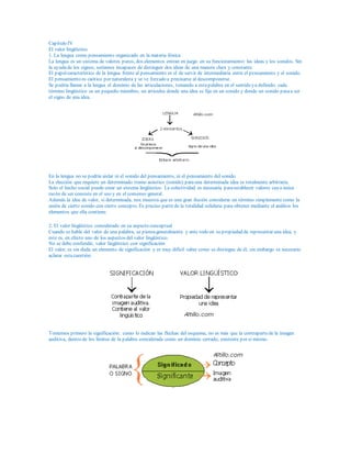 Capítulo IV
El valor lingüístico
1. La lengua como pensamiento organizado en la materia fónica
La lengua es un sistema de valores puros, dos elementos entran en juego en su funcionamiento: las ideas y los sonidos. Sin
la ayudade los signos, seríamos incapaces de distinguir dos ideas de una manera clara y constante.
El papelcaracterístico de la lengua frente al pensamiento es el de servir de intermediaria entre el pensamiento y el sonido.
El pensamiento es caótico por naturaleza y se ve forzado a precisarse al descomponerse.
Se podría llamar a la lengua el dominio de las articulaciones, tomando a estapalabra en el sentido ya definido: cada
término lingüístico es un pequeño miembro, un articulus donde una idea se fija en un sonido y donde un sonido pasaa ser
el signo de una idea.
En la lengua no se podría aislar ni el sonido del pensamiento, ni el pensamiento del sonido.
La elección que requiere un determinado tramo acústico (sonido) parauna determinada idea es totalmente arbitraria.
Solo el hecho social puede crear un sistema lingüístico. La colectividad es necesaria paraestablecer valores cuya única
razón de ser consiste en el uso y en el consenso general.
Además la idea de valor, si determinada, nos muestra que es una gran ilusión considerar un término simplemente como la
unión de cierto sonido con cierto concepto. Es preciso partir de la totalidad solidaria para obtener mediante el análisis los
elementos que ella contiene.
2. El valor lingüístico considerado en su aspecto conceptual
Cuando se habla del valor de una palabra, se piensageneralmente y ante todo en su propiedad de representar una idea, y
este es, en efecto uno de los aspectos del valor lingüístico.
No se debe confundir, valor lingüístico con significación
El valor, es sin duda un elemento de significación y es muy difícil saber como se distingue de él, sin embargo es necesario
aclarar estacuestión:
Tomemos primero la significación: como lo indican las flechas del esquema, no es más que la contrapartede la imagen
auditiva, dentro de los límites de la palabra considerada como un dominio cerrado, existente por sí mismo.
 