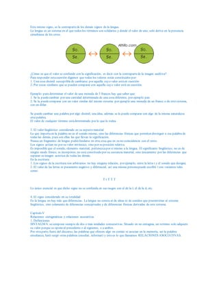 Este mismo signo, es la contrapartede los demás signos de la lengua.
La lengua es un sistema en el que todos los términos son solidarios y donde el valor de uno, solo deriva en la presencia
simultánea de los otros.
¿Cómo es que el valor se confunde con la significación, es decir con la contrapartede la imagen auditiva?
Para responder estacuestión digamos que todos los valores están constituidos por:
1. Una cosa disímil susceptiblede cambiarse por aquella cuyo valor estáen cuestión
2. Por cosas similares que se pueden comparar con aquella cuyo valor está en cuestión.
Ejemplo: para determinar el valor de una moneda de 5 francos hay que saber que:
1. Se la puedecambiar por una cantidad determinada de una cosa diferente, por ejemplo pan.
2. Se la puedecomparar con un valor similar del mismo sistema: por ejemplo una moneda de un franco o de otro sistema,
con un dólar.
Se puede cambiar una palabra por algo disímil, una idea, además se la puede comparar con algo de la misma naturaleza:
otra palabra.
El valor de cualquier término estádeterminado por lo que lo rodea.
3. El valor lingüístico considerado en su aspecto material
Lo que importaen la palabra no es el sonido mismo, sino las diferencias fónicas que permiten distinguir a esa palabra de
todas las demás, pues son ellas las que llevan la significación.
Nunca un fragmento de lengua podráfundarse en otra cosa que en su no-coincidencia con el resto.
Los signos actúan no por su valor intrínsico, sino por su posición relativa.
Es imposible que el sonido, elemento material, pertenezcapor sí mismo a la lengua. El significante lingüístico; no es de
ningún modo fónico, es incorpóreo, no está constituido por su sustancia material, sino únicamente por las diferencias que
separan su imagen acústica de todas las demás.
En la escritura:
1. Los signos de la escritura son arbitrarios: no hay ninguna relación, por ejemplo, entre la letra t y el sonido que designa.
2. El valor de las letras es puramente negativo y diferencial, así una misma personapuede escribir t con variantes tales
como:
T t T T T
Lo único esencial es que dicho signo no se confunda en sus rasgos con el de la l, el de la d, etc.
4. El signo considerado en su totalidad
En la lengua no hay más que diferencias. La lengua no consta ni de ideas ni de sonidos que preexistirían al sistema
lingüístico, sino solamente de diferencias conceptuales y de diferencias fónicas derivadas de este sistema.
Capítulo V
Relaciones sintagmáticas y relaciones asociativas
1. Definiciones
SINTAGMA:secompone siempre de dos o más unidades consecutivas. Situado en un sintagma, un termino solo adquiere
su valor porque se oponeal precedente o al siguiente, o a ambos.
Por otraparte, fuera del discurso, las palabras que ofrecen algo en común se asocian en la memoria, así la palabra
enseñanza, hará surgir otras palabras (enseñar, informar) y esto es lo que llamamos RELACIONES ASOCIATIVAS.
 