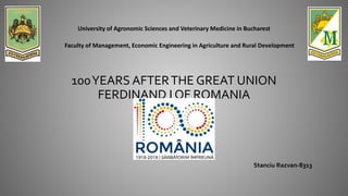 100YEARS AFTERTHE GREAT UNION
FERDINAND I OF ROMANIA
University of Agronomic Sciences and Veterinary Medicine in Bucharest
Faculty of Management, Economic Engineering in Agriculture and Rural Development
Stanciu Razvan-8313
 