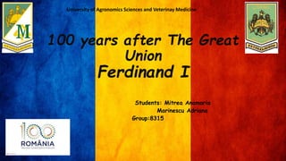 100 years after The Great
Union
Ferdinand I
Students: Mitrea Anamaria
Marinescu Adriana
Group:8315
University of Agronomics Sciences and Veterinay Medicine
 