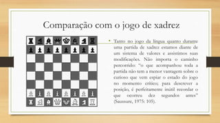 Comparação com o jogo de xadrez
• Tanto no jogo da língua quanto durante
uma partida de xadrez estamos diante de
um sistema de valores e assistimos suas
modificações. Não importa o caminho
percorrido: “o que acompanhou toda a
partida não tem a menor vantagem sobre o
curioso que vem espiar o estado do jogo
no momento crítico; para descrever a
posição, é perfeitamente inútil recordar o
que ocorreu dez segundos antes”
(Saussure, 1975: 105).

 