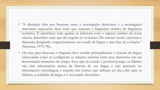 • “A distinção feita por Saussure entre a investigação diacrônica e a investigação
sincrônica representa duas rotas que separam a linguística estática da linguística
evolutiva. É sincrônico tudo quanto se relacione com o aspecto estático da nossa
ciência, diacrônico tudo que diz respeito às evoluções. Do mesmo modo, sincronia e
diacronia designarão respectivamente um estado de língua e uma fase de evolução.”
(Saussure, 1975: 96);

• Ou seja, para Saussure, o linguista deve estudar principalmente o sistema da língua,
observando como se configuram as relações internas entre seus elementos em um
determinado momento do tempo. Esse tipo de estudo é possível porque os falantes
não têm informações acerca da história de sua língua e não precisam ter
informações etimológicas a respeito dos termos que utilizam no dia-a-dia: para os
falantes, a realidade da língua é o seu estado sincrônico.

 