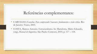 Referências complementares:
• CARVALHO, Castelar. Para compreender Saussure: fundamentos e visão crítica. Rio
de Janeiro: Vozes, 2003.

• COSTA, Marcos Antonio. Estruturalismo. In: Martelotta, Mário Eduardo,
(org), Manual de linguística. São Paulo: Contexto, 2010, p. 117 – 118.

 