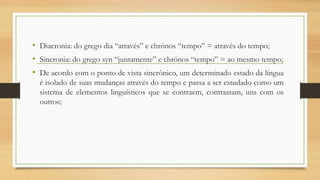 • Diacronia: do grego dia “através” e chrónos “tempo” = através do tempo;
• Sincronia: do grego syn “juntamente” e chrónos “tempo” = ao mesmo tempo;
• De acordo com o ponto de vista sincrônico, um determinado estado da língua
é isolado de suas mudanças através do tempo e passa a ser estudado como um
sistema de elementos linguísticos que se contraem, contrastam, uns com os
outros;

 