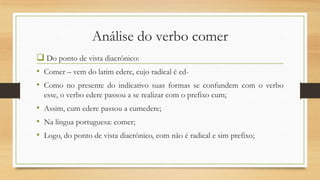Análise do verbo comer
 Do ponto de vista diacrônico:
• Comer – vem do latim edere, cujo radical é ed• Como no presente do indicativo suas formas se confundem com o verbo
esse, o verbo edere passou a se realizar com o prefixo cum;

• Assim, cum edere passou a cumedere;
• Na língua portuguesa: comer;
• Logo, do ponto de vista diacrônico, com não é radical e sim prefixo;

 