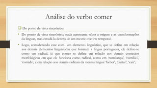 Análise do verbo comer
 Do ponto de vista sincrônico:
• Do ponto de vista sincrônico, nada acrescenta saber a origem e as transformações
da línguas, mas estudá-la dentro de um mesmo recorte temporal;

• Logo, considerando esse com- um elemento linguístico, que se define em relação
aos demais elementos linguísticos que formam a língua portuguesa, ele define-se
como um radical, já que comer se define em relação aos demais contextos
morfológicos em que ele funciona como radical, como em „comilança‟, „comilão‟,
„comida‟, e em relação aos demais radicais da mesma língua: „beber‟, „pintar‟, „cair‟;

 