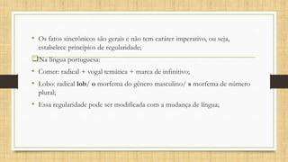 • Os fatos sincrônicos são gerais e não tem caráter imperativo, ou seja,
estabelece princípios de regularidade;

Na língua portuguesa:
• Comer: radical + vogal temática + marca de infinitivo;
• Lobo: radical lob/ o morfema do gênero masculino/ s morfema de número
plural;

• Essa regularidade pode ser modificada com a mudança de língua;

 