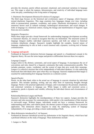 provides the structure, parole reflects personal, situational, and contextual variations in language
use. This stage is where the nuances, idiosyncrasies, and creativity of individual language users
come into play, contributing to the living nature of language.
3. Diachronic Development (Historical Evolution of Language)
The third stage focuses on the historical and evolutionary aspect of language, which Saussure
termed diachronic linguistics. This stage examines how languages change over time, including
shifts in pronunciation, grammar, vocabulary, and syntax. Diachronic development is driven by
numerous factors such as cultural exchange, technological advancement, and social changes. It
looks at language in a historical context, tracing the lineage and transformation of linguistic signs
from one era to another.
Integrative Perspective
While these stages provide a broad framework for understanding language development according
to Saussure's theories, it's crucial to recognize that they are interrelated. The structural system of
language (langue) enables individual expression (parole), and both are subject to historical
evolution (diachronic change). Saussure's insights highlight the complex, layered nature of
language, emphasizing its role as both a social construct and a dynamic, evolving tool of human
communication.
3. Language and speech
Ferdinand de Saussure's distinction between language and speech is a foundational concept in his
linguistic theory. He uses the terms langue and parole to differentiate between these two aspects.
Language (Langue)
Langue refers to the abstract, systematic, and social aspect of language. It encompasses the set of
conventions and rules shared by a linguistic community that make communication possible. This
includes grammar, syntax, vocabulary, and the system of signs that give words their meanings.
Langue is a collective structure that exists independently of individual speakers; it is the underlying
framework that individuals draw upon when they use language. Saussure emphasized that langue is
essential for understanding how language functions as a coherent system.
Speech (Parole)
Parole, on the other hand, refers to the actual use of language in concrete situations by individual
speakers. This includes speaking, writing, and any other form of expressing thoughts through
language. Parole is the practical application of langue, and it encompasses the personal, situational,
and contextual variations in language use. While langue is stable and consistent across a
community, parole is dynamic and variable, reflecting the individual choices and circumstances of
speakers.
Relationship Between Langue and Parole
Saussure's distinction highlights the interdependence of these two aspects. Langue provides the
structure and rules necessary for communication, while parole is the manifestation of that structure
in real-world usage. Without langue, individuals would not have a common framework for
understanding each other, and without parole, the abstract system of langue would have no practical
application. This distinction allows linguists to study the underlying system of language
independently of its usage, providing a clearer understanding of both.
4. Main dichotomies introduced by F. de Saussure
Ferdinand de Saussure introduced several key dichotomies in his linguistic theory, which have had
a profound influence on the study of language. These dichotomies include:
1. Langue vs. Parole
 