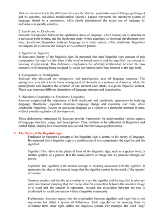 This distinction refers to the difference between the abstract, systematic aspect of language (langue)
and its concrete, individual manifestations (parole). Langue represents the structured system of
language shared by a community, while parole encompasses the actual use of language by
individuals in specific contexts.
2. Synchronic vs. Diachronic
Saussure distinguished between the synchronic study of language, which focuses on its structure at
a particular point in time, and the diachronic study, which examines its historical development over
time. Synchronic linguistics analyzes language as a static system, while diachronic linguistics
investigates its evolution and changes across different periods.
3. Signifier vs. Signified
In Saussure's theory of the linguistic sign, he proposed that each linguistic sign consists of two
components: the signifier (the form of the word or sound pattern) and the signified (the concept or
meaning it represents). This dichotomy emphasizes the arbitrary relationship between the two
elements, with meaning being assigned by social convention rather than inherent in the sign itself.
4. Syntagmatic vs. Paradigmatic
Saussure also discussed the syntagmatic and paradigmatic axes of language structure. The
syntagmatic axis refers to the linear arrangement of elements in a sentence or discourse, while the
paradigmatic axis involves the selection of one element over others in a given linguistic context.
These axes represent different dimensions of language structure and organization.
5. Diachronic Linguistics vs. Synchronic Linguistics
Saussure emphasized the importance of both diachronic and synchronic approaches to studying
language. Diachronic linguistics examines language change and evolution over time, while
synchronic linguistics focuses on analyzing language as a system at a particular moment in time,
without considering historical developments.
These dichotomies introduced by Saussure provide frameworks for understanding various aspects
of language structure, usage, and development. They continue to be influential in linguistics and
related fields, shaping how researchers analyze and interpret language phenomena.
5. The Nature of the linguistic sign
Ferdinand de Saussure's concept of the linguistic sign is central to his theory of language.
He proposed that a linguistic sign is a combination of two components: the signifier and the
signified.
Signifier: This refers to the physical form of the linguistic sign, such as a spoken word, a
written symbol, or a gesture. It is the sound pattern or image that we perceive through our
senses.
Signified: The signified is the mental concept or meaning associated with the signifier. It
represents the idea or the mental image that the signifier evokes in the mind of the speaker
or listener.
Saussure emphasized that the relationship between the signifier and the signified is arbitrary
and conventional, meaning that there is no inherent connection between the sound or image
of a word and the concept it represents. Instead, the association between the two is
established by social convention within a linguistic community.
Furthermore, Saussure argued that the relationship between signifiers and signifieds is not
one-to-one but rather a system of differences. Each sign derives its meaning from its
difference from other signs within the linguistic system. For example, the word "dog"
 