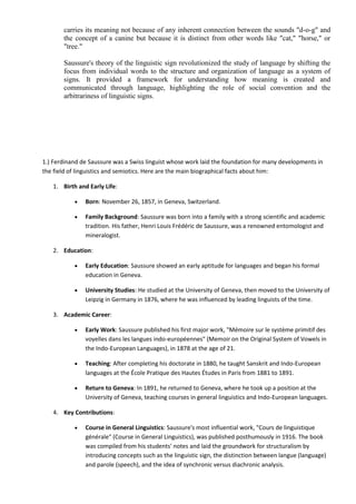 carries its meaning not because of any inherent connection between the sounds "d-o-g" and
the concept of a canine but because it is distinct from other words like "cat," "horse," or
"tree."
Saussure's theory of the linguistic sign revolutionized the study of language by shifting the
focus from individual words to the structure and organization of language as a system of
signs. It provided a framework for understanding how meaning is created and
communicated through language, highlighting the role of social convention and the
arbitrariness of linguistic signs.
1.) Ferdinand de Saussure was a Swiss linguist whose work laid the foundation for many developments in
the field of linguistics and semiotics. Here are the main biographical facts about him:
1. Birth and Early Life:
 Born: November 26, 1857, in Geneva, Switzerland.
 Family Background: Saussure was born into a family with a strong scientific and academic
tradition. His father, Henri Louis Frédéric de Saussure, was a renowned entomologist and
mineralogist.
2. Education:
 Early Education: Saussure showed an early aptitude for languages and began his formal
education in Geneva.
 University Studies: He studied at the University of Geneva, then moved to the University of
Leipzig in Germany in 1876, where he was influenced by leading linguists of the time.
3. Academic Career:
 Early Work: Saussure published his first major work, "Mémoire sur le système primitif des
voyelles dans les langues indo-européennes" (Memoir on the Original System of Vowels in
the Indo-European Languages), in 1878 at the age of 21.
 Teaching: After completing his doctorate in 1880, he taught Sanskrit and Indo-European
languages at the École Pratique des Hautes Études in Paris from 1881 to 1891.
 Return to Geneva: In 1891, he returned to Geneva, where he took up a position at the
University of Geneva, teaching courses in general linguistics and Indo-European languages.
4. Key Contributions:
 Course in General Linguistics: Saussure's most influential work, "Cours de linguistique
générale" (Course in General Linguistics), was published posthumously in 1916. The book
was compiled from his students' notes and laid the groundwork for structuralism by
introducing concepts such as the linguistic sign, the distinction between langue (language)
and parole (speech), and the idea of synchronic versus diachronic analysis.
 