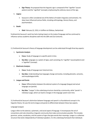  Sign Theory: He proposed that the linguistic sign is composed of the "signifier" (sound
pattern) and the "signified" (concept), emphasizing the arbitrary nature of the sign.
5. Legacy:
 Saussure is often considered one of the fathers of modern linguistics and semiotics. His
ideas have influenced various fields, including anthropology, literary theory, and
psychoanalysis.
6. Death:
 Died: February 22, 1913, in Vufflens-le-Château, Switzerland.
Ferdinand de Saussure's work has had a lasting impact on the study of language and has continued to
influence various academic disciplines well into the 20th and 21st centuries.
2.) Ferdinand de Saussure's theory of language development can be understood through three key aspects:
1. Synchronic Analysis:
 Focus: Study of language at a specific point in time.
 Key Idea: Language as a system of signs, each consisting of a "signifier" (sound pattern) and
a "signified" (concept).
2. Diachronic Analysis:
 Focus: Study of language over historical time.
 Key Idea: Understanding how languages change and evolve, including phonetic, semantic,
and morphological shifts.
3. Langue and Parole:
 Focus: Differentiation between the abstract system of a language (langue) and actual
language use (parole).
 Key Idea: "Langue" is the underlying structure shared by a community, while "parole" is
individual usage, which can lead to changes in the language system over time.
3.) Ferdinand de Saussure's distinction between language and speech is a foundational concept in his
linguistic theory. He uses the terms langue and parole to differentiate between these two aspects.
Language (Langue)
Langue refers to the abstract, systematic, and social aspect of language. It encompasses the set of
conventions and rules shared by a linguistic community that make communication possible. This includes
grammar, syntax, vocabulary, and the system of signs that give words their meanings. Langue is a collective
structure that exists independently of individual speakers; it is the underlying framework that individuals
 