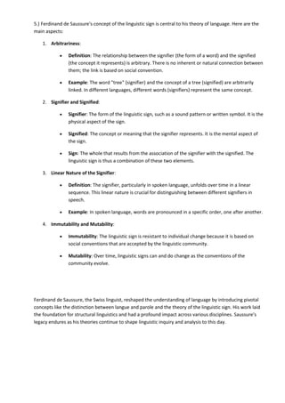 5.) Ferdinand de Saussure's concept of the linguistic sign is central to his theory of language. Here are the
main aspects:
1. Arbitrariness:
 Definition: The relationship between the signifier (the form of a word) and the signified
(the concept it represents) is arbitrary. There is no inherent or natural connection between
them; the link is based on social convention.
 Example: The word "tree" (signifier) and the concept of a tree (signified) are arbitrarily
linked. In different languages, different words (signifiers) represent the same concept.
2. Signifier and Signified:
 Signifier: The form of the linguistic sign, such as a sound pattern or written symbol. It is the
physical aspect of the sign.
 Signified: The concept or meaning that the signifier represents. It is the mental aspect of
the sign.
 Sign: The whole that results from the association of the signifier with the signified. The
linguistic sign is thus a combination of these two elements.
3. Linear Nature of the Signifier:
 Definition: The signifier, particularly in spoken language, unfolds over time in a linear
sequence. This linear nature is crucial for distinguishing between different signifiers in
speech.
 Example: In spoken language, words are pronounced in a specific order, one after another.
4. Immutability and Mutability:
 Immutability: The linguistic sign is resistant to individual change because it is based on
social conventions that are accepted by the linguistic community.
 Mutability: Over time, linguistic signs can and do change as the conventions of the
community evolve.
Ferdinand de Saussure, the Swiss linguist, reshaped the understanding of language by introducing pivotal
concepts like the distinction between langue and parole and the theory of the linguistic sign. His work laid
the foundation for structural linguistics and had a profound impact across various disciplines. Saussure's
legacy endures as his theories continue to shape linguistic inquiry and analysis to this day.
 