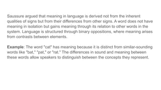 Saussure argued that meaning in language is derived not from the inherent
qualities of signs but from their differences from other signs. A word does not have
meaning in isolation but gains meaning through its relation to other words in the
system. Language is structured through binary oppositions, where meaning arises
from contrasts between elements.
Example: The word "cat" has meaning because it is distinct from similar-sounding
words like "bat," "pat," or "rat." The differences in sound and meaning between
these words allow speakers to distinguish between the concepts they represent.
 