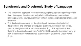 Synchronic and Diachronic Study of Language
● The synchronic approach focuses on studying language at a specific point in
time. It analyzes the structure and relationships between elements of
language (words, sounds, grammar) without considering historical changes or
evolution.
● The diachronic approach, on the other hand, examines the historical
development and changes of language over time. It looks at how words,
sounds, and grammatical structures evolve. E.g., Tracing how the word
“knight” in English changed from “cniht” in Old English to its modern form, or
how the sounds of vowels shifted over centuries (like in the Great Vowel
Shift).
 